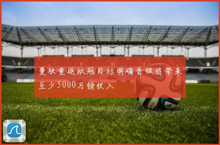 曼联重返欧冠目标明确晋级将带来至少5000万镑收入