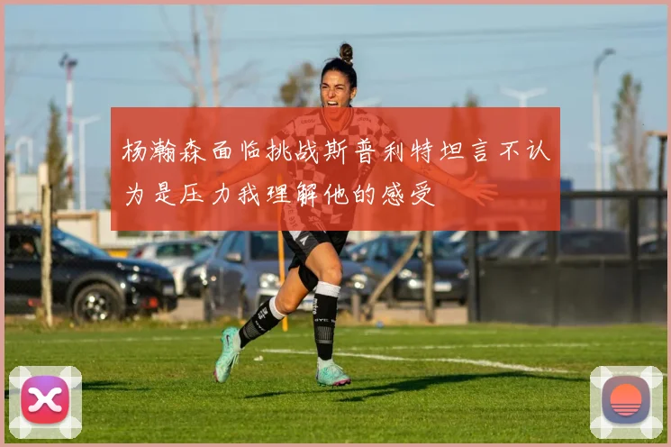 杨瀚森面临挑战斯普利特坦言不认为是压力我理解他的感受