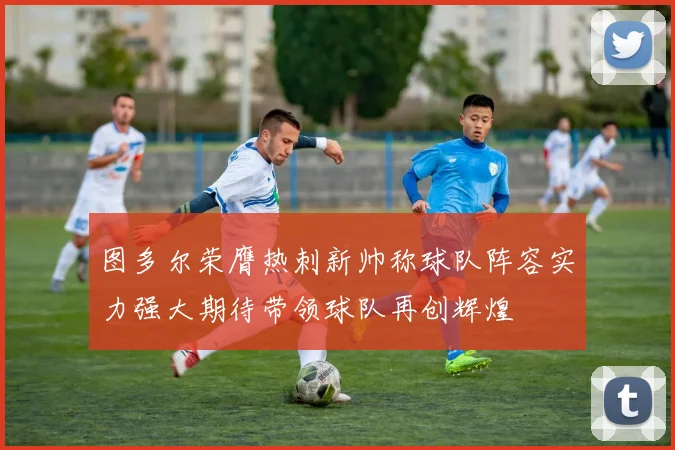 图多尔荣膺热刺新帅称球队阵容实力强大期待带领球队再创辉煌