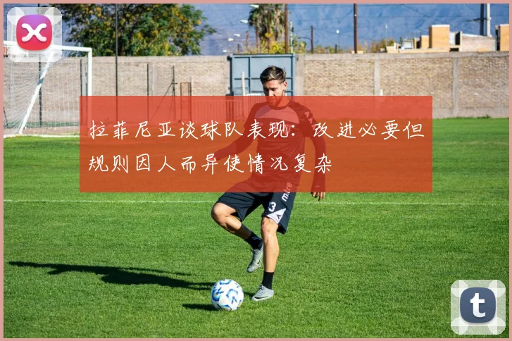 拉菲尼亚谈球队表现：改进必要但规则因人而异使情况复杂