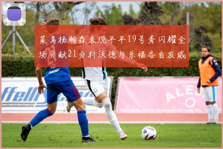 菜鸟杨瀚森表现平平19号秀闪耀全场贡献21分科沃德与乐福各自发威