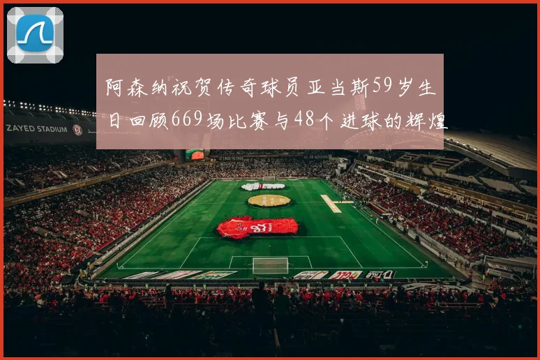 阿森纳祝贺传奇球员亚当斯59岁生日回顾669场比赛与48个进球的辉煌历程