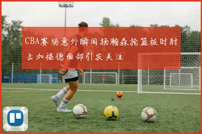 CBA赛场意外瞬间杨瀚森抢篮板时肘击加福德面部引发关注