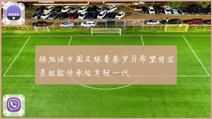 杨旭谈中国足球青春岁月希望将宝贵经验传承给年轻一代
