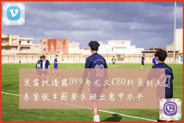 莫雷托透露DV9与尤文CEO科莫利关系紧张年薪要求超出意甲水平