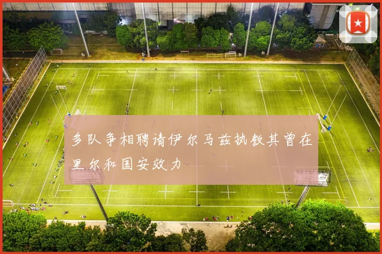 多队争相聘请伊尔马兹执教其曾在里尔和国安效力