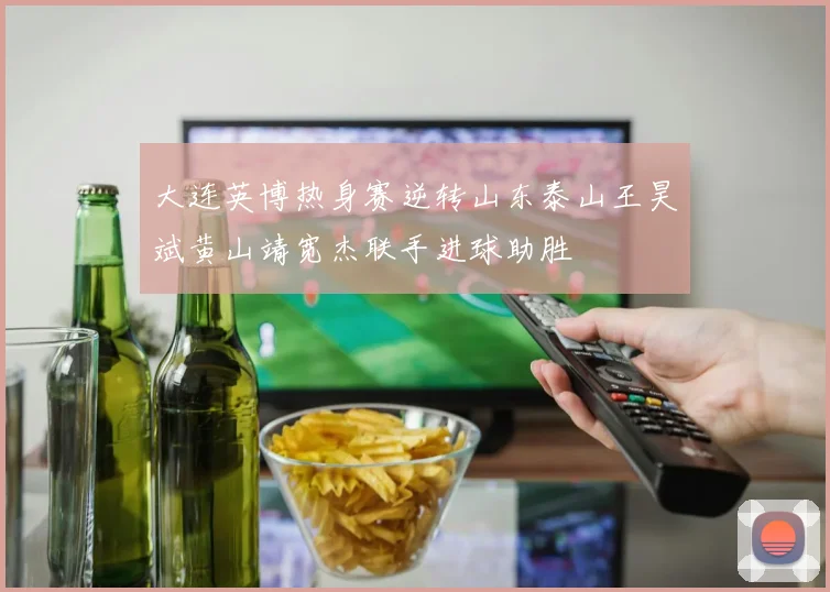 大连英博热身赛逆转山东泰山王昊斌黄山靖宽杰联手进球助胜