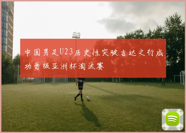 中国男足U23历史性突破吉达之行成功晋级亚洲杯淘汰赛