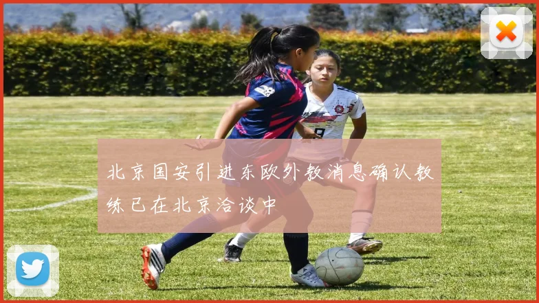 北京国安引进东欧外教消息确认教练已在北京洽谈中