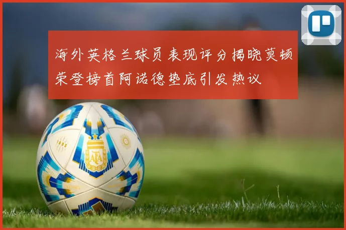 海外英格兰球员表现评分揭晓莫顿荣登榜首阿诺德垫底引发热议