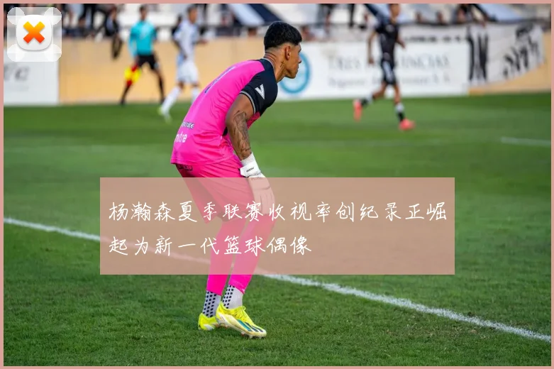 杨瀚森夏季联赛收视率创纪录正崛起为新一代篮球偶像
