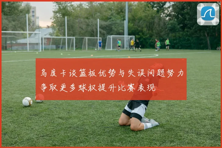 乌度卡谈篮板优势与失误问题努力争取更多球权提升比赛表现