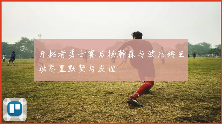 开拓者勇士赛后杨瀚森与波杰姆互动尽显默契与友谊