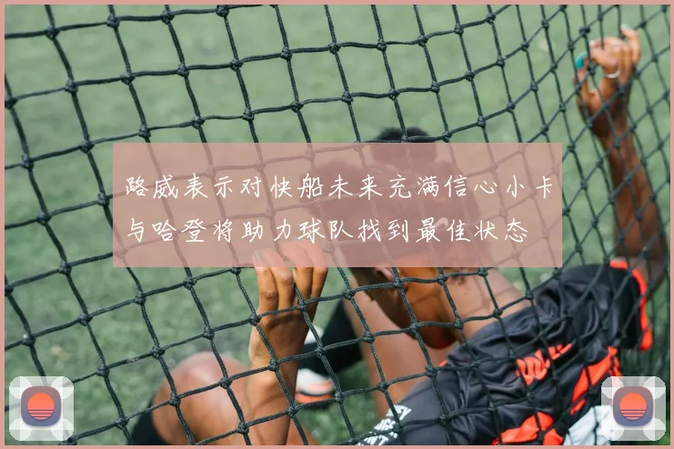 路威表示对快船未来充满信心小卡与哈登将助力球队找到最佳状态