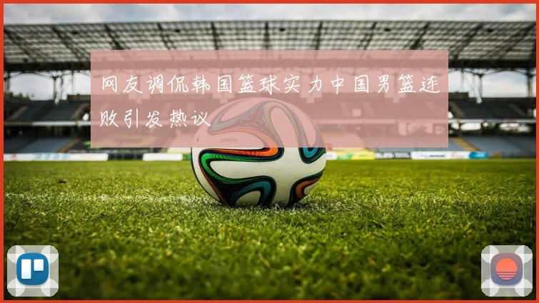 网友调侃韩国篮球实力中国男篮连败引发热议