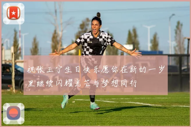 祝张玉宁生日快乐愿你在新的一岁里继续闪耀光芒与梦想同行