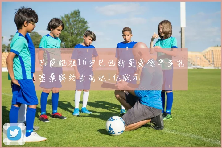 巴萨瞄准16岁巴西新星爱德华多孔塞桑解约金高达1亿欧元