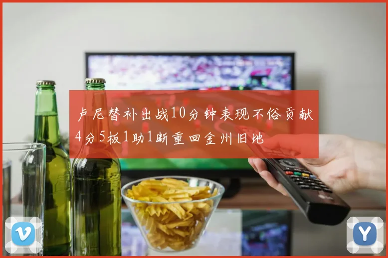 卢尼替补出战10分钟表现不俗贡献4分5板1助1断重回金州旧地