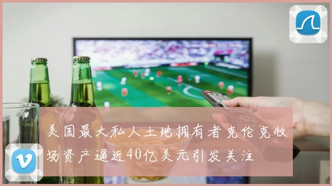 美国最大私人土地拥有者克伦克牧场资产逼近40亿美元引发关注