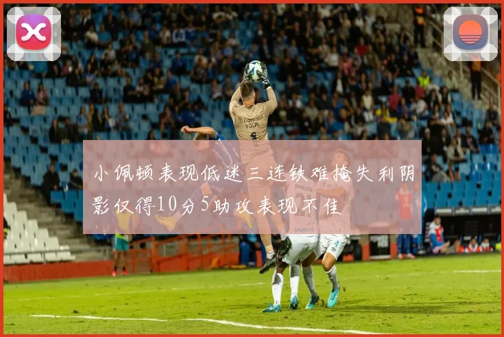 小佩顿表现低迷三连铁难掩失利阴影仅得10分5助攻表现不佳