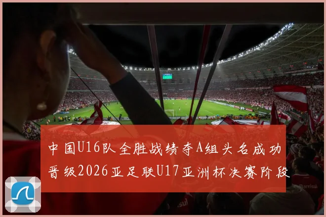 中国U16队全胜战绩夺A组头名成功晋级2026亚足联U17亚洲杯决赛阶段