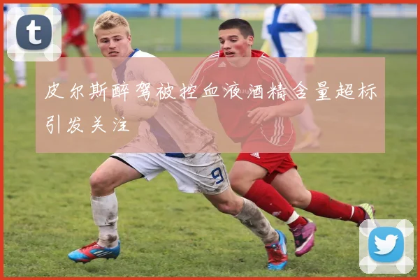 皮尔斯醉驾被控血液酒精含量超标引发关注