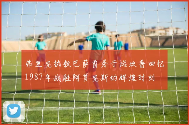 弗里克执教巴萨首秀于诺坎普回忆1987年战胜阿贾克斯的辉煌时刻