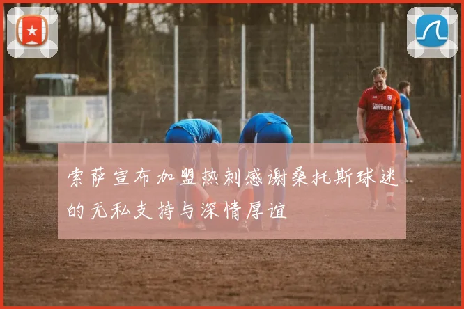 索萨宣布加盟热刺感谢桑托斯球迷的无私支持与深情厚谊