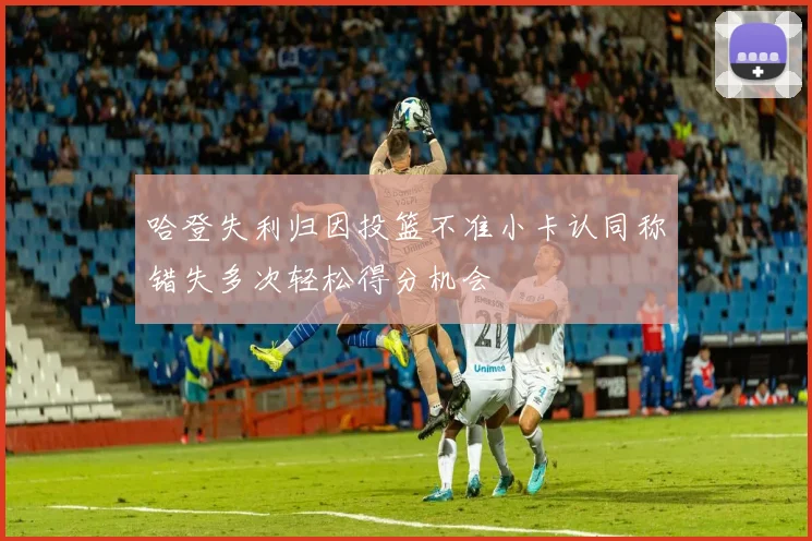 哈登失利归因投篮不准小卡认同称错失多次轻松得分机会