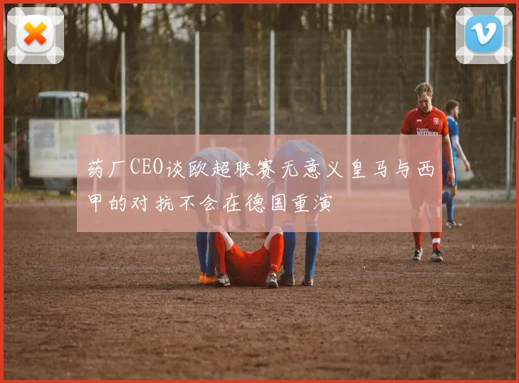 药厂CEO谈欧超联赛无意义皇马与西甲的对抗不会在德国重演