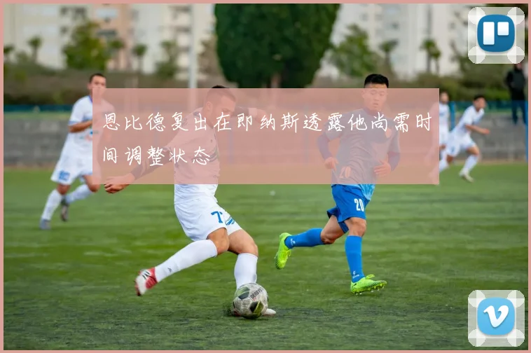 恩比德复出在即纳斯透露他尚需时间调整状态