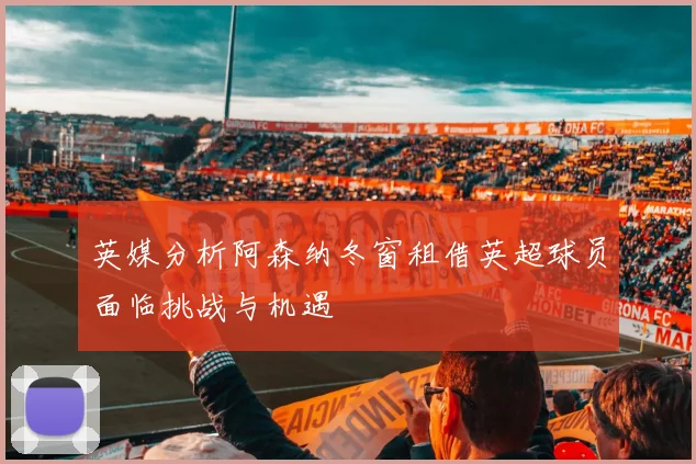 英媒分析阿森纳冬窗租借英超球员面临挑战与机遇