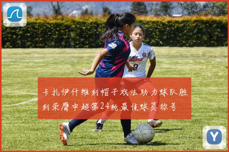 卡扎伊什维利帽子戏法助力球队胜利荣膺中超第24轮最佳球员称号