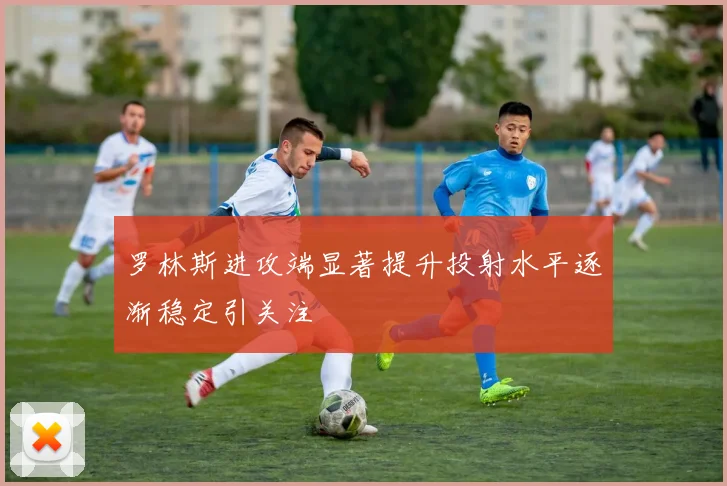 罗林斯进攻端显著提升投射水平逐渐稳定引关注
