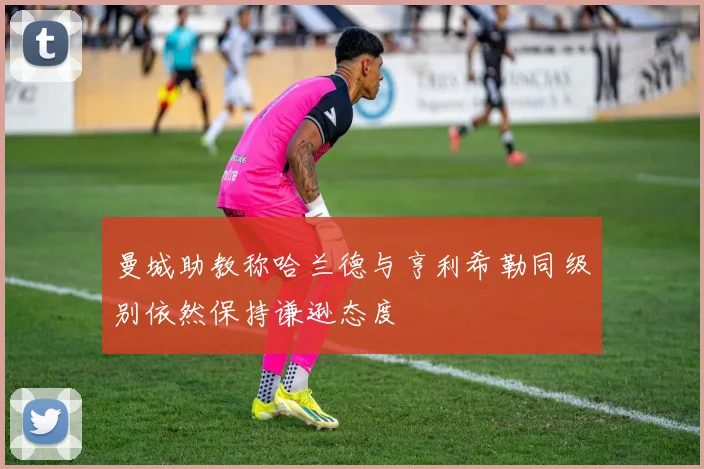 曼城助教称哈兰德与亨利希勒同级别依然保持谦逊态度