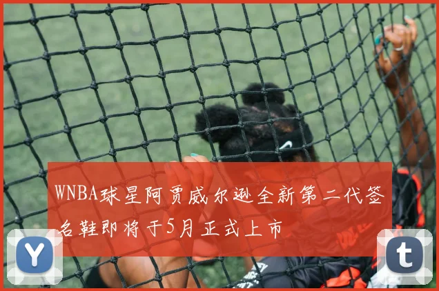 WNBA球星阿贾威尔逊全新第二代签名鞋即将于5月正式上市