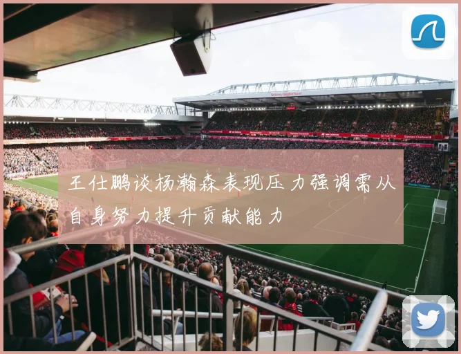 王仕鹏谈杨瀚森表现压力强调需从自身努力提升贡献能力
