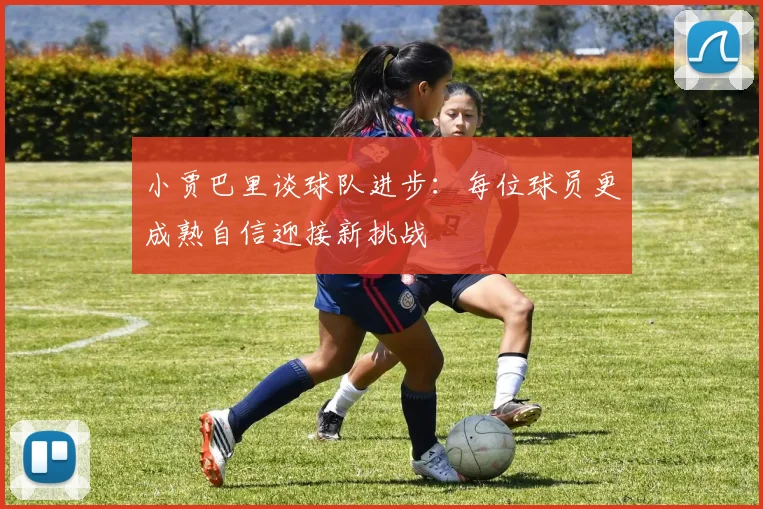 小贾巴里谈球队进步：每位球员更成熟自信迎接新挑战