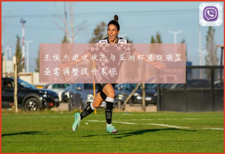 王俊杰进攻状态与亚洲杯差距明显亟需调整提升表现