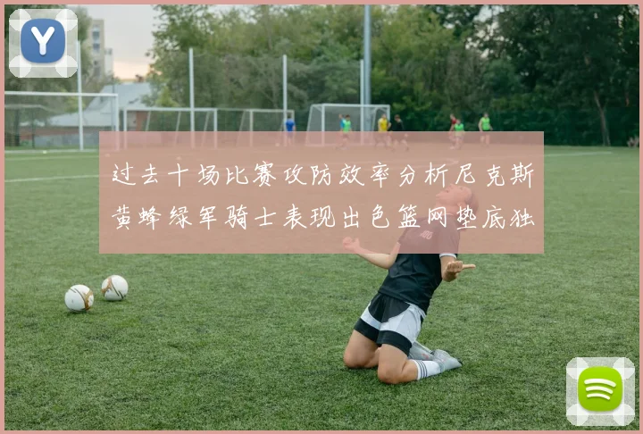 过去十场比赛攻防效率分析尼克斯黄蜂绿军骑士表现出色篮网垫底独占鳌头