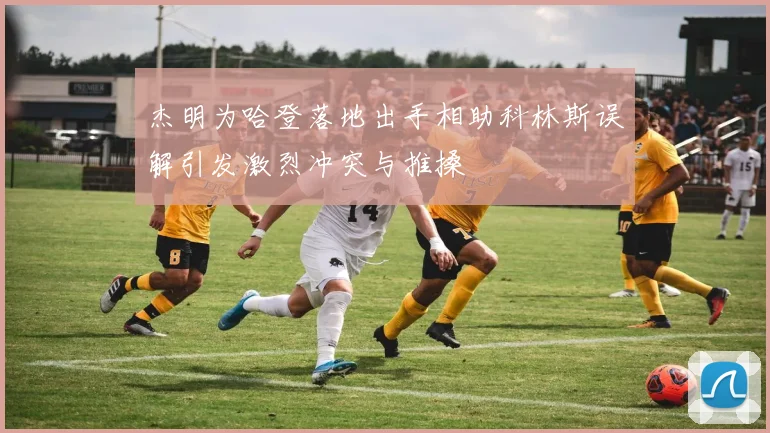 杰明为哈登落地出手相助科林斯误解引发激烈冲突与推搡