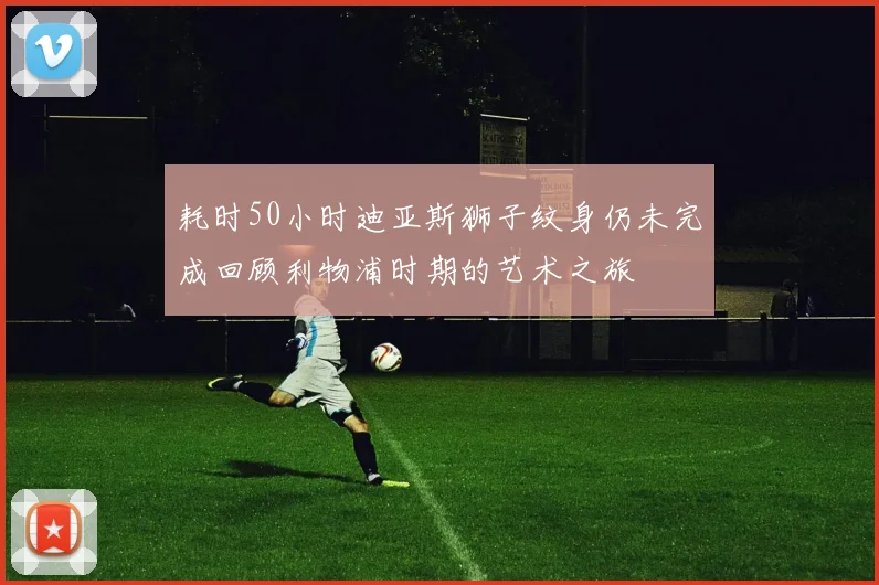 耗时50小时迪亚斯狮子纹身仍未完成回顾利物浦时期的艺术之旅