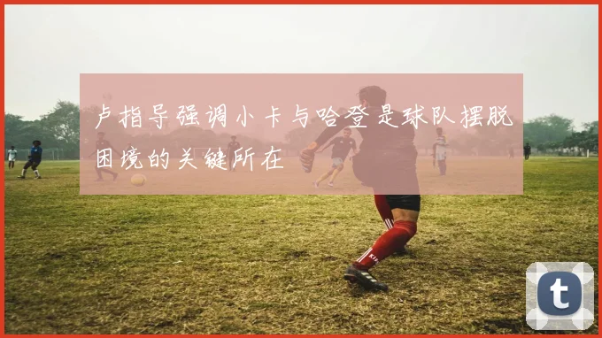 卢指导强调小卡与哈登是球队摆脱困境的关键所在