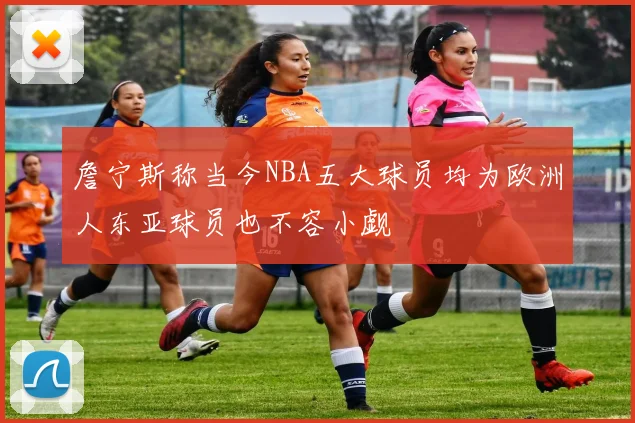 詹宁斯称当今NBA五大球员均为欧洲人东亚球员也不容小觑