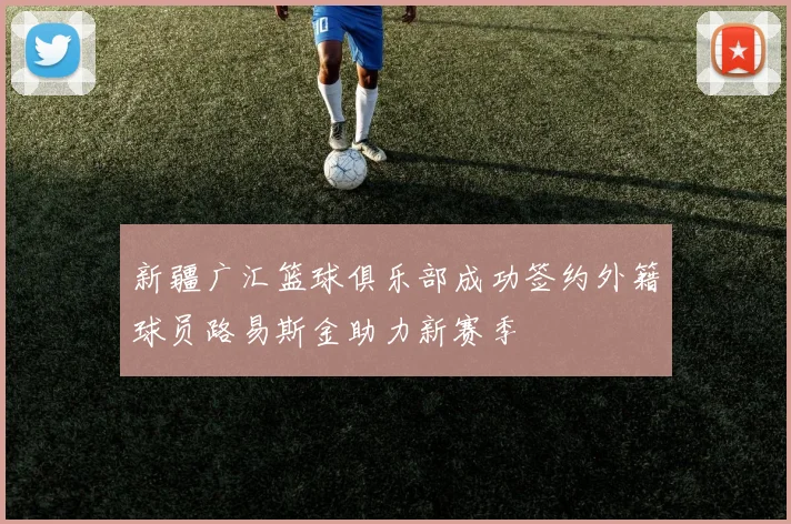 新疆广汇篮球俱乐部成功签约外籍球员路易斯金助力新赛季