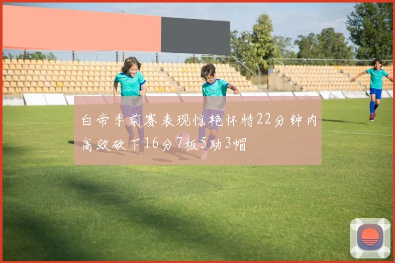 白帝季前赛表现惊艳怀特22分钟内高效砍下16分7板5助3帽