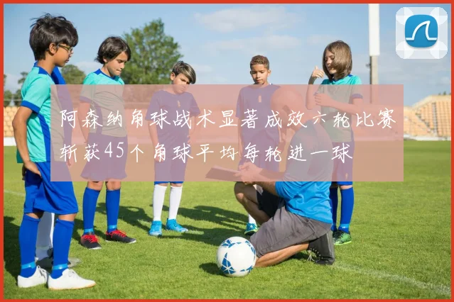阿森纳角球战术显著成效六轮比赛斩获45个角球平均每轮进一球