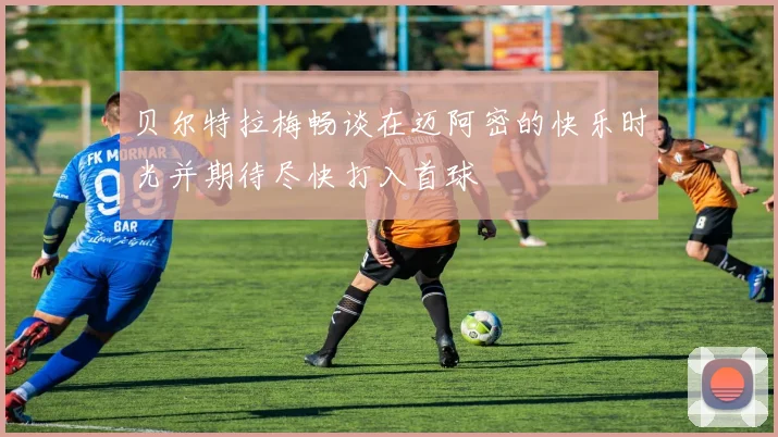 贝尔特拉梅畅谈在迈阿密的快乐时光并期待尽快打入首球