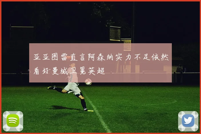 亚亚图雷直言阿森纳实力不足依然看好曼城卫冕英超