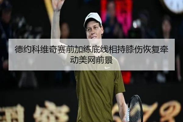 德约科维奇赛前加练底线相持膝伤恢复牵动美网前景 - leyu